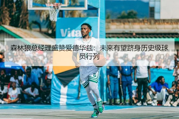 森林狼总经理盛赞爱德华兹：未来有望跻身历史级球员行列